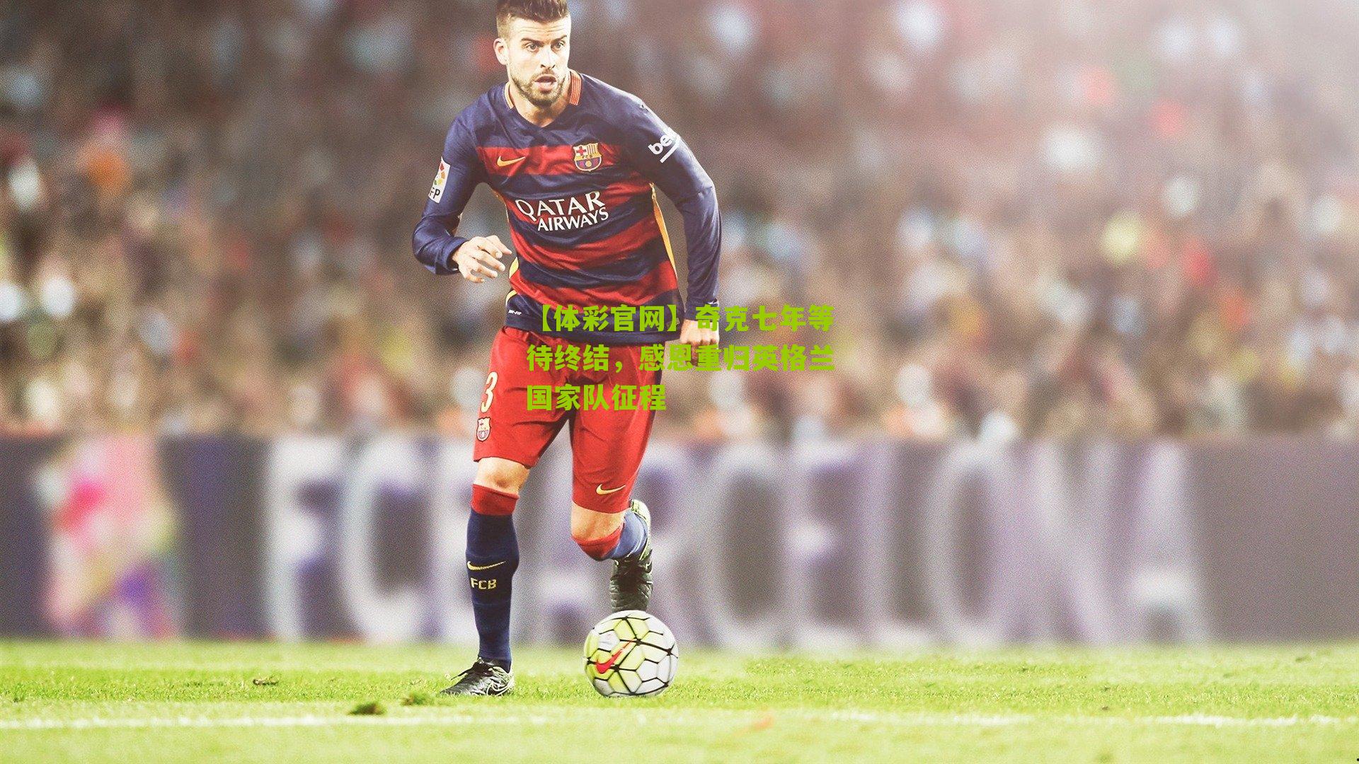 奇克七年等待终结，感恩重归英格兰国家队征程