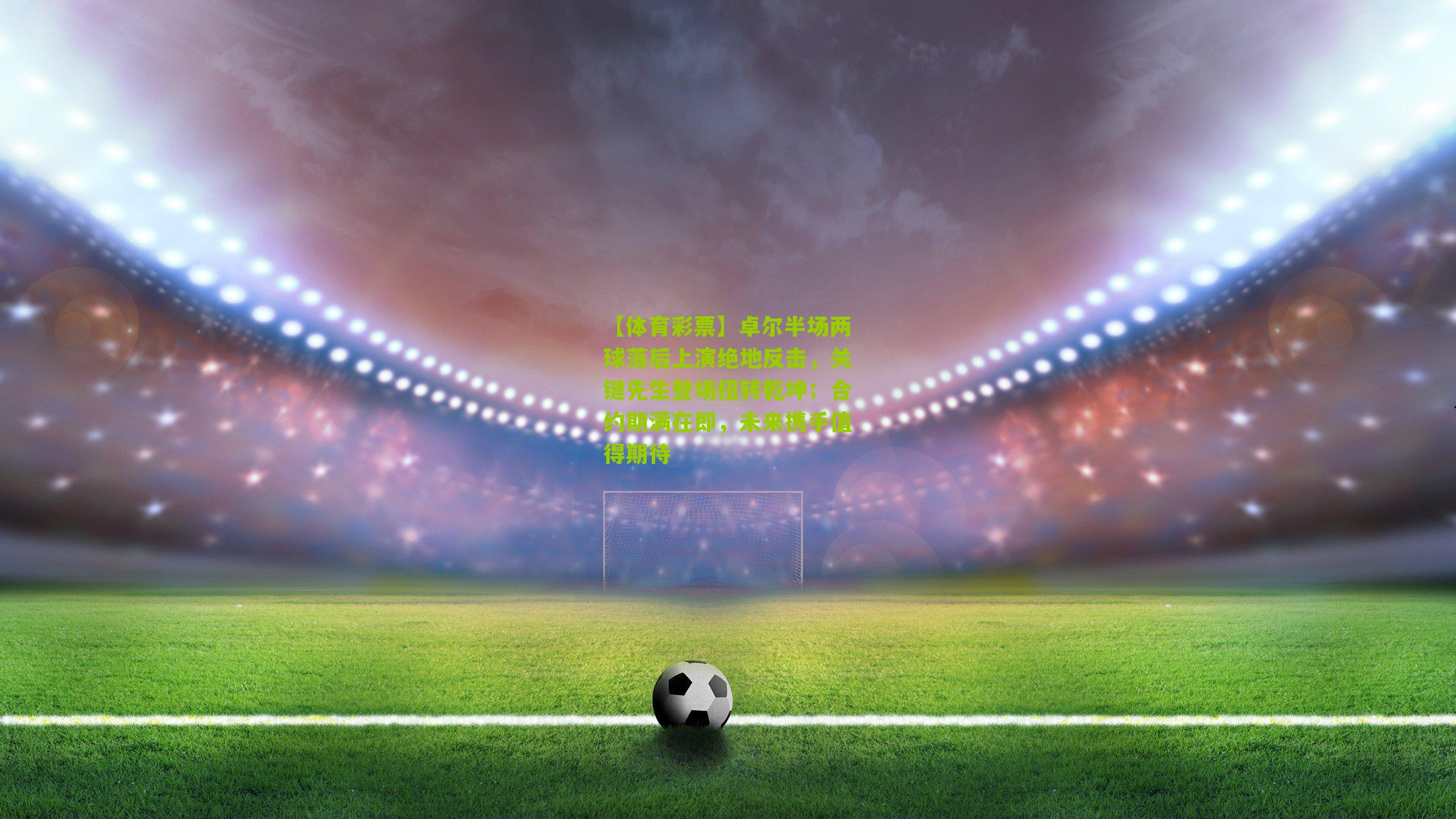 卓尔半场两球落后上演绝地反击，关键先生登场扭转乾坤；合约期满在即，未来携手值得期待